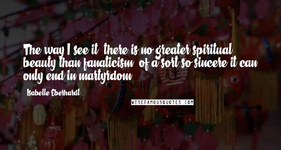 Isabelle Eberhardt Quotes: The way I see it, there is no greater spiritual beauty than fanaticism, of a sort so sincere it can only end in martyrdom.