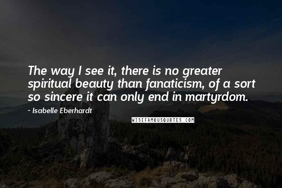 Isabelle Eberhardt Quotes: The way I see it, there is no greater spiritual beauty than fanaticism, of a sort so sincere it can only end in martyrdom.