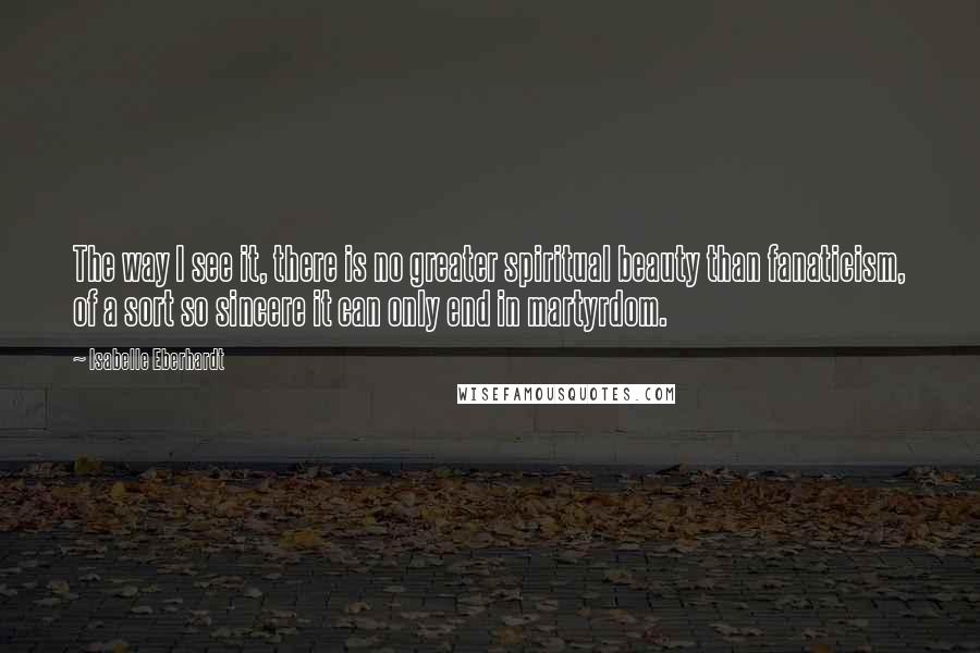 Isabelle Eberhardt Quotes: The way I see it, there is no greater spiritual beauty than fanaticism, of a sort so sincere it can only end in martyrdom.