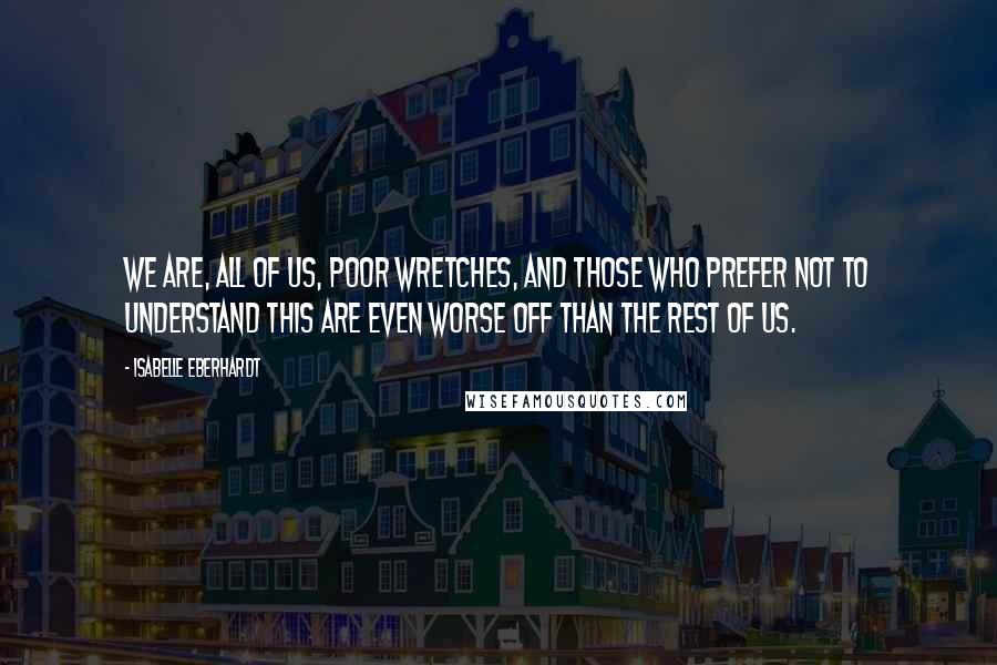 Isabelle Eberhardt Quotes: We are, all of us, poor wretches, and those who prefer not to understand this are even worse off than the rest of us.