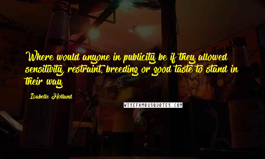 Isabelle Holland Quotes: Where would anyone in publicity be if they allowed sensitivity, restraint, breeding or good taste to stand in their way?