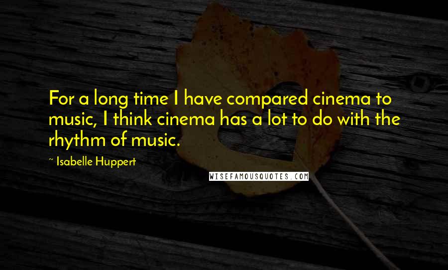 Isabelle Huppert Quotes: For a long time I have compared cinema to music, I think cinema has a lot to do with the rhythm of music.