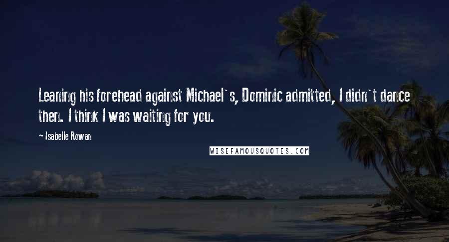 Isabelle Rowan Quotes: Leaning his forehead against Michael's, Dominic admitted, I didn't dance then. I think I was waiting for you.