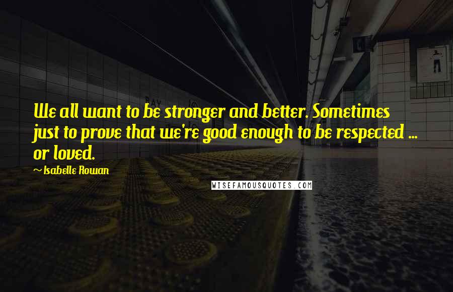 Isabelle Rowan Quotes: We all want to be stronger and better. Sometimes just to prove that we're good enough to be respected ... or loved.