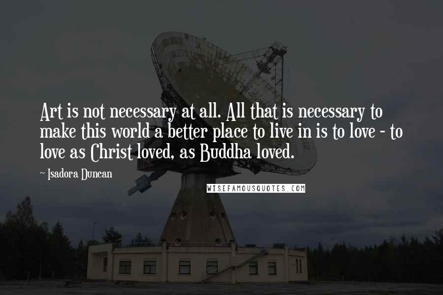 Isadora Duncan Quotes: Art is not necessary at all. All that is necessary to make this world a better place to live in is to love - to love as Christ loved, as Buddha loved.