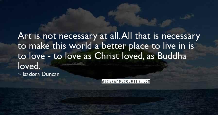 Isadora Duncan Quotes: Art is not necessary at all. All that is necessary to make this world a better place to live in is to love - to love as Christ loved, as Buddha loved.