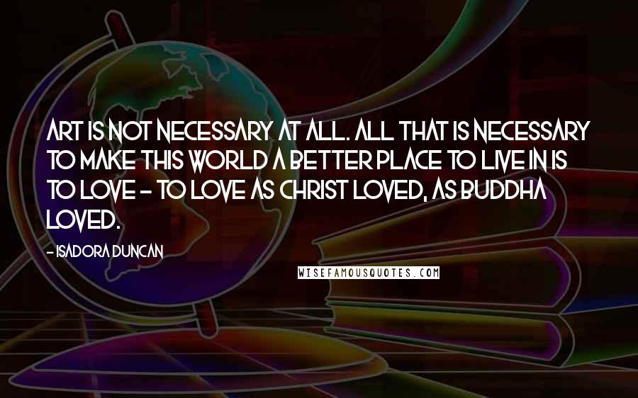 Isadora Duncan Quotes: Art is not necessary at all. All that is necessary to make this world a better place to live in is to love - to love as Christ loved, as Buddha loved.