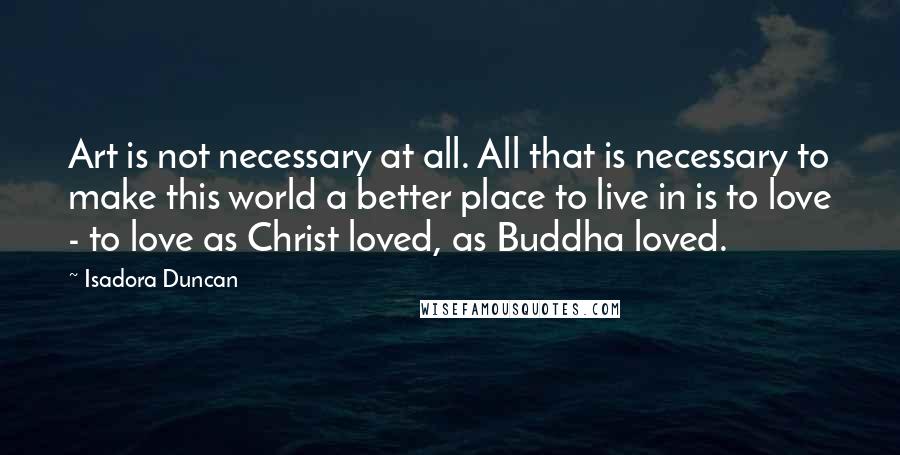 Isadora Duncan Quotes: Art is not necessary at all. All that is necessary to make this world a better place to live in is to love - to love as Christ loved, as Buddha loved.