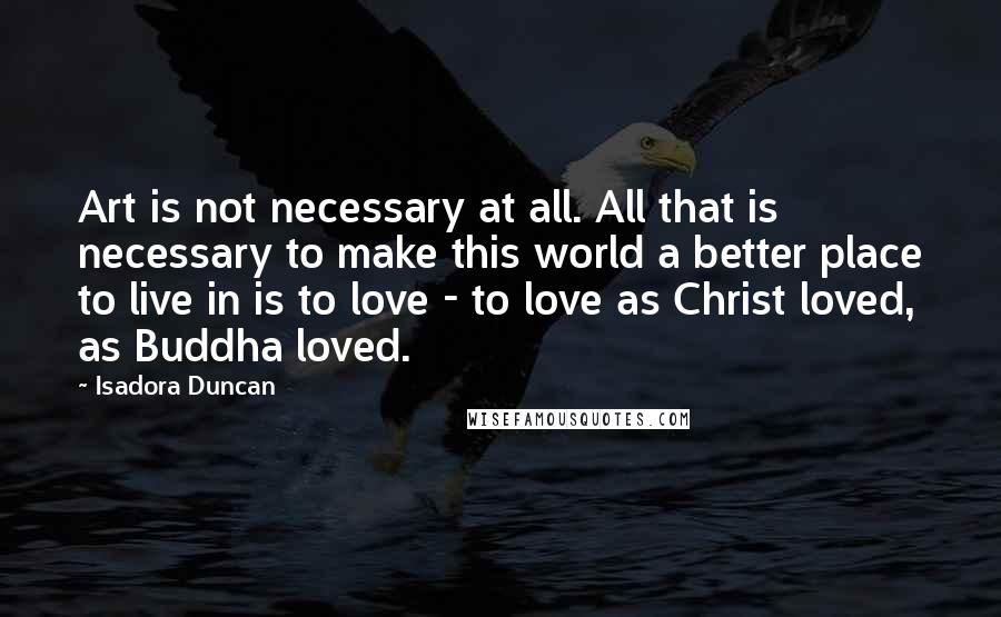 Isadora Duncan Quotes: Art is not necessary at all. All that is necessary to make this world a better place to live in is to love - to love as Christ loved, as Buddha loved.