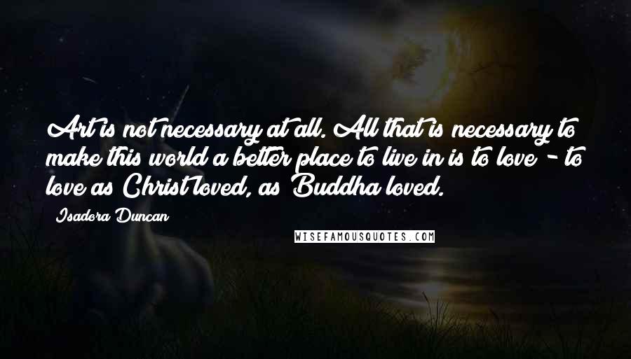 Isadora Duncan Quotes: Art is not necessary at all. All that is necessary to make this world a better place to live in is to love - to love as Christ loved, as Buddha loved.