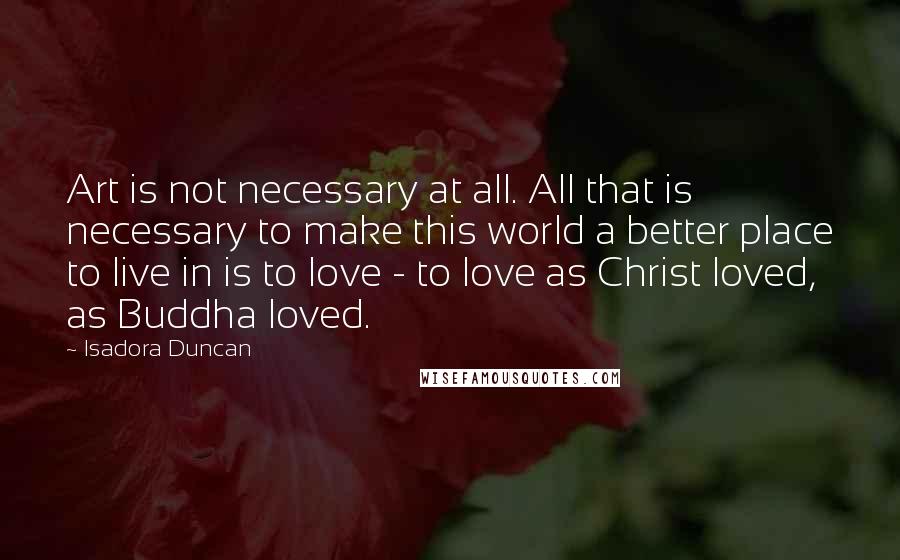 Isadora Duncan Quotes: Art is not necessary at all. All that is necessary to make this world a better place to live in is to love - to love as Christ loved, as Buddha loved.
