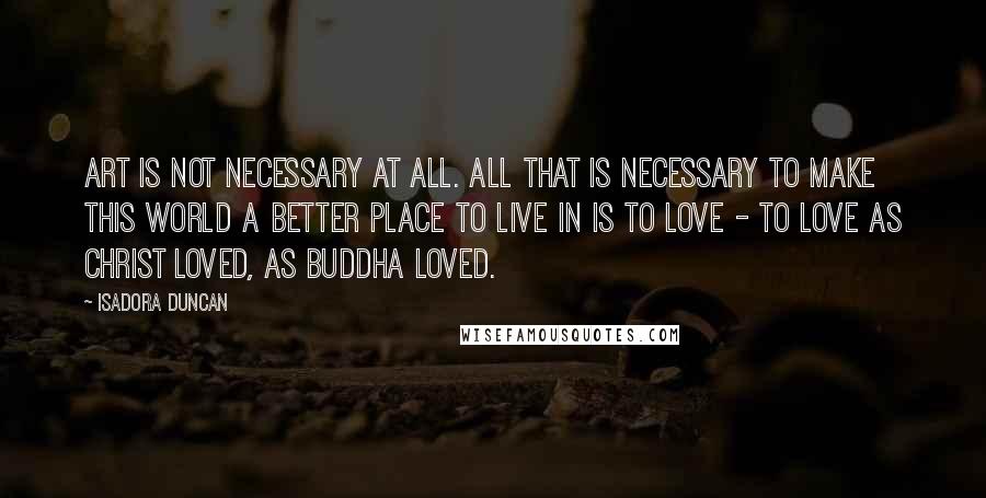 Isadora Duncan Quotes: Art is not necessary at all. All that is necessary to make this world a better place to live in is to love - to love as Christ loved, as Buddha loved.