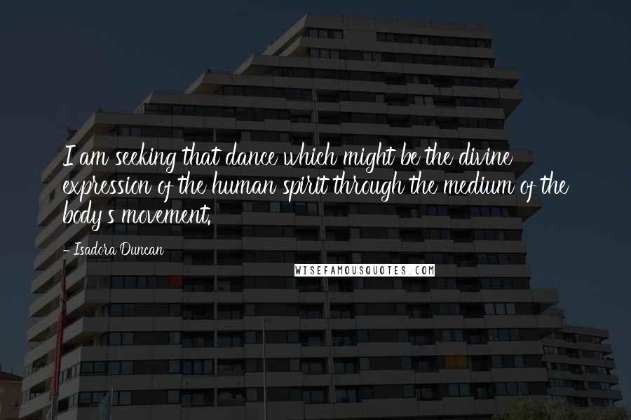 Isadora Duncan Quotes: I am seeking that dance which might be the divine expression of the human spirit through the medium of the body's movement.