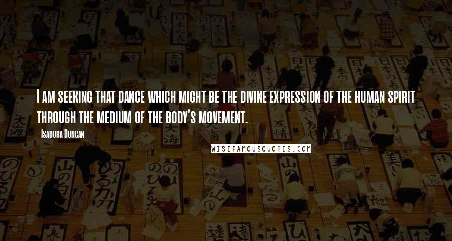 Isadora Duncan Quotes: I am seeking that dance which might be the divine expression of the human spirit through the medium of the body's movement.