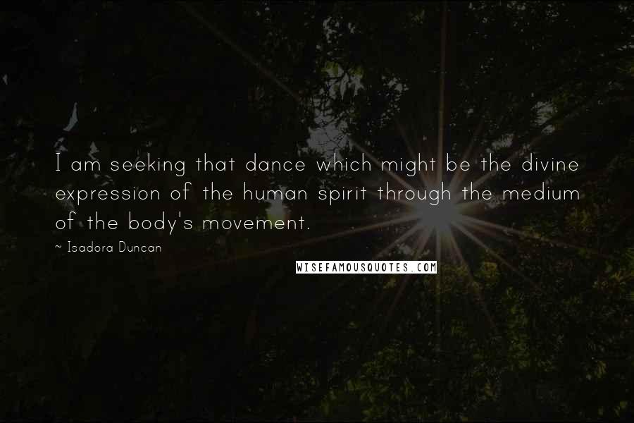 Isadora Duncan Quotes: I am seeking that dance which might be the divine expression of the human spirit through the medium of the body's movement.