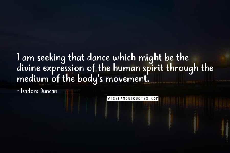 Isadora Duncan Quotes: I am seeking that dance which might be the divine expression of the human spirit through the medium of the body's movement.