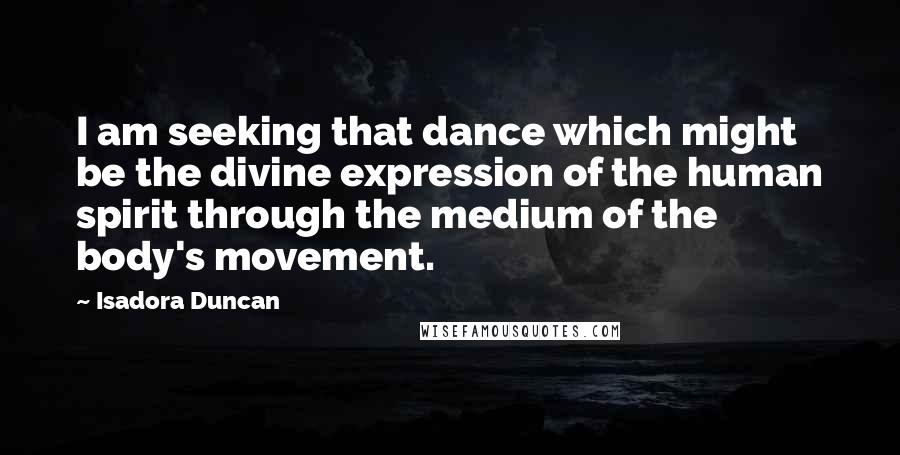 Isadora Duncan Quotes: I am seeking that dance which might be the divine expression of the human spirit through the medium of the body's movement.