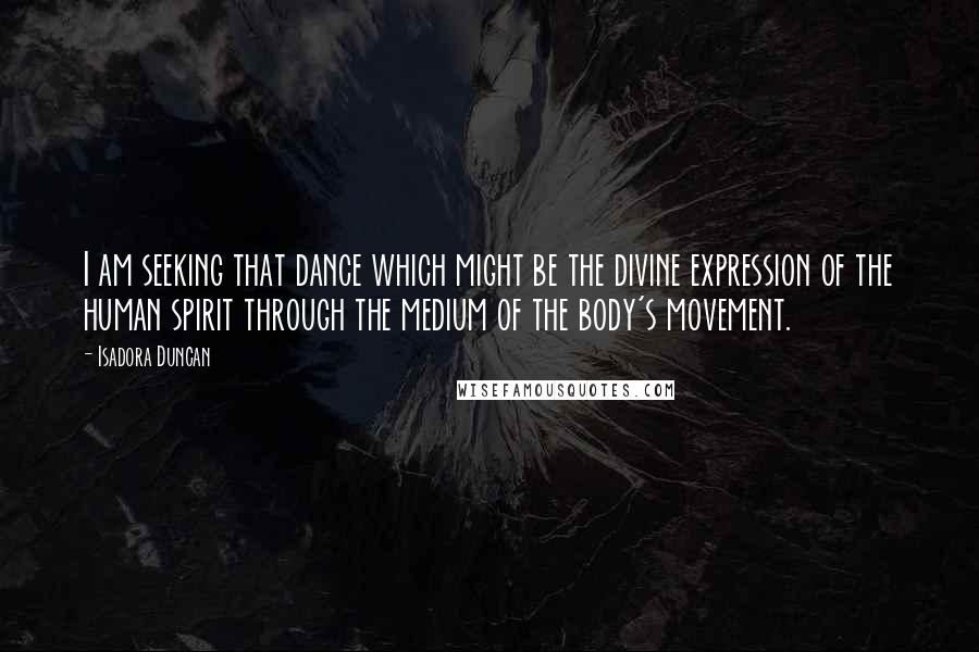 Isadora Duncan Quotes: I am seeking that dance which might be the divine expression of the human spirit through the medium of the body's movement.