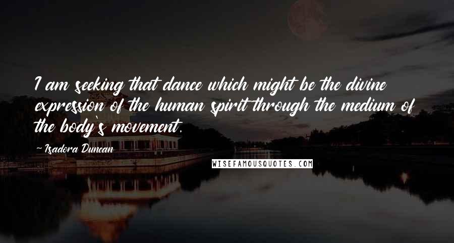 Isadora Duncan Quotes: I am seeking that dance which might be the divine expression of the human spirit through the medium of the body's movement.