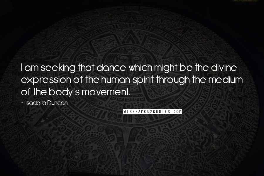 Isadora Duncan Quotes: I am seeking that dance which might be the divine expression of the human spirit through the medium of the body's movement.