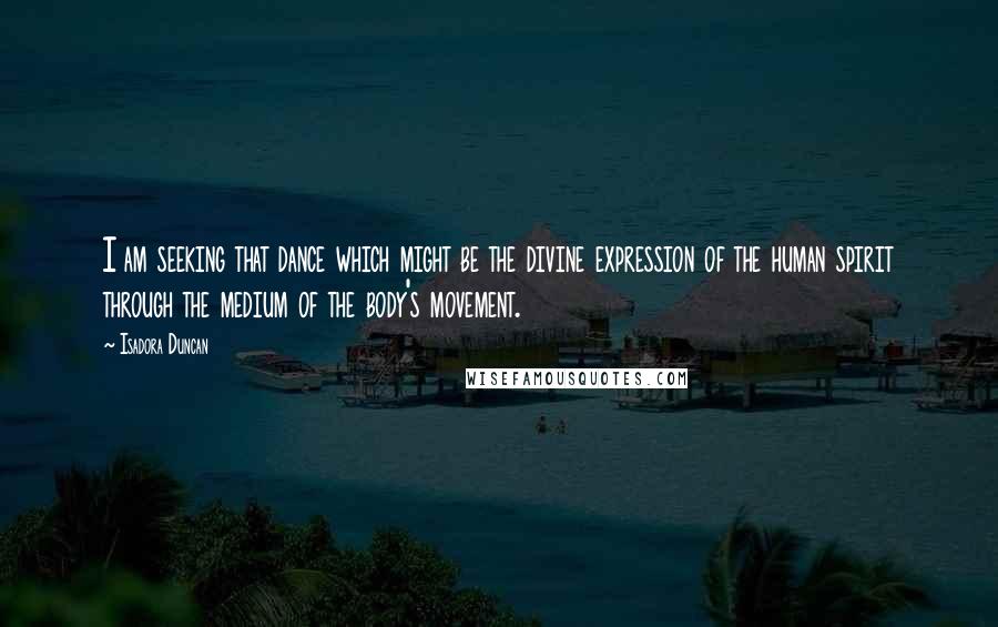 Isadora Duncan Quotes: I am seeking that dance which might be the divine expression of the human spirit through the medium of the body's movement.