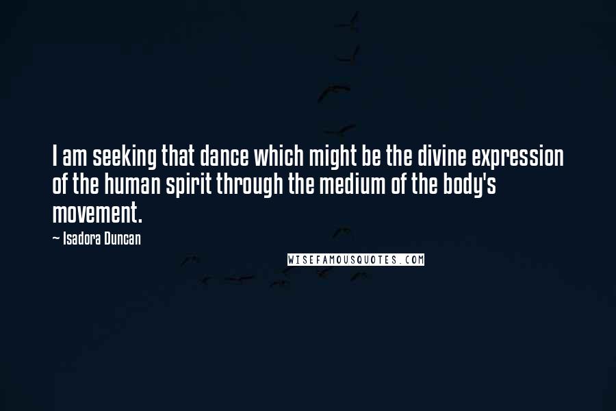 Isadora Duncan Quotes: I am seeking that dance which might be the divine expression of the human spirit through the medium of the body's movement.