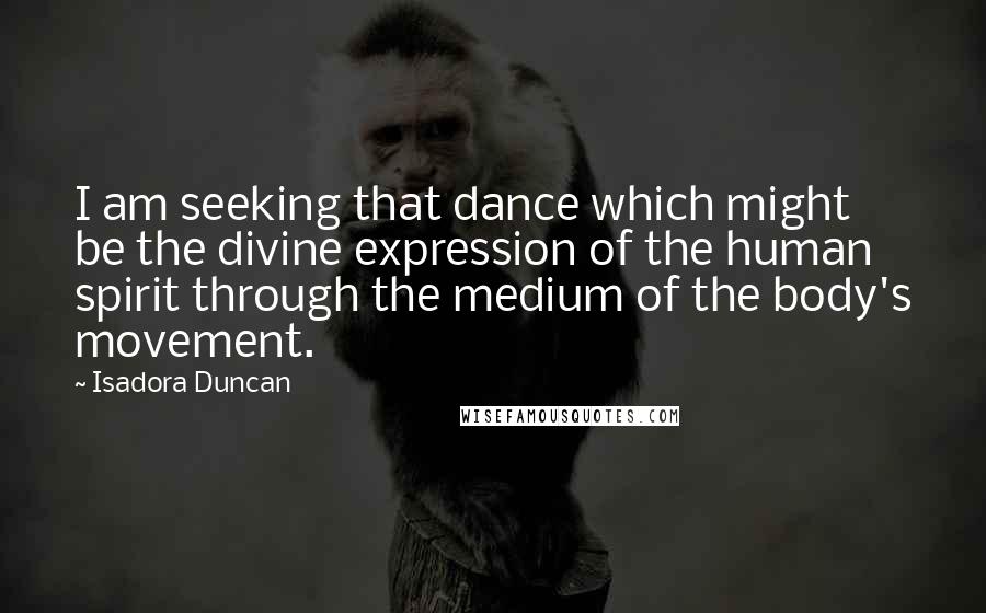 Isadora Duncan Quotes: I am seeking that dance which might be the divine expression of the human spirit through the medium of the body's movement.