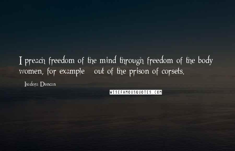 Isadora Duncan Quotes: I preach freedom of the mind through freedom of the body; women, for example - out of the prison of corsets.