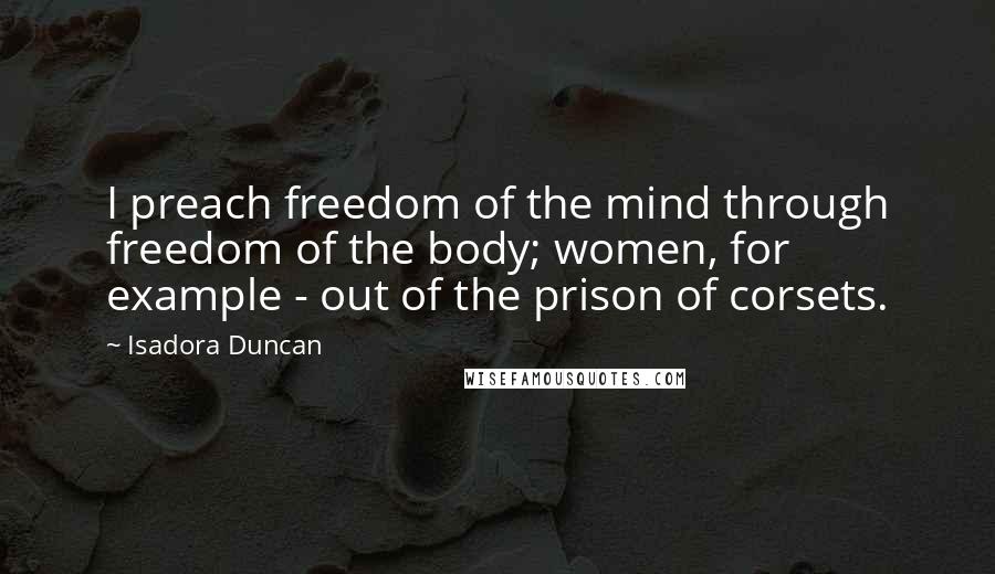 Isadora Duncan Quotes: I preach freedom of the mind through freedom of the body; women, for example - out of the prison of corsets.