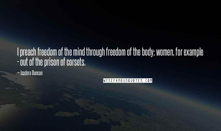 Isadora Duncan Quotes: I preach freedom of the mind through freedom of the body; women, for example - out of the prison of corsets.