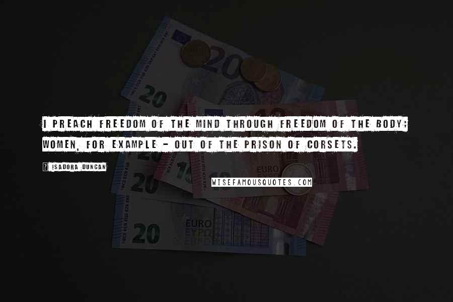 Isadora Duncan Quotes: I preach freedom of the mind through freedom of the body; women, for example - out of the prison of corsets.