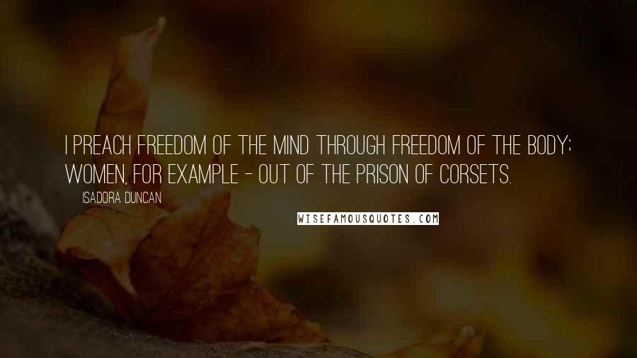 Isadora Duncan Quotes: I preach freedom of the mind through freedom of the body; women, for example - out of the prison of corsets.