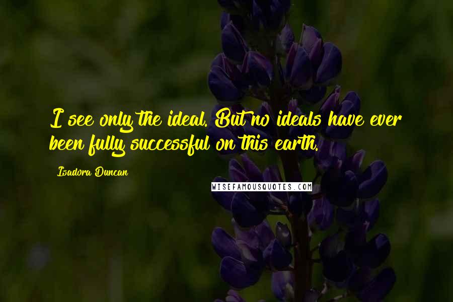 Isadora Duncan Quotes: I see only the ideal. But no ideals have ever been fully successful on this earth.