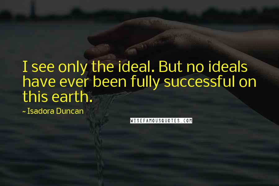 Isadora Duncan Quotes: I see only the ideal. But no ideals have ever been fully successful on this earth.