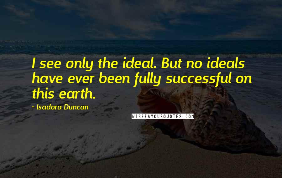 Isadora Duncan Quotes: I see only the ideal. But no ideals have ever been fully successful on this earth.