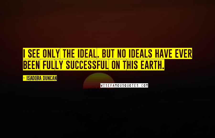 Isadora Duncan Quotes: I see only the ideal. But no ideals have ever been fully successful on this earth.