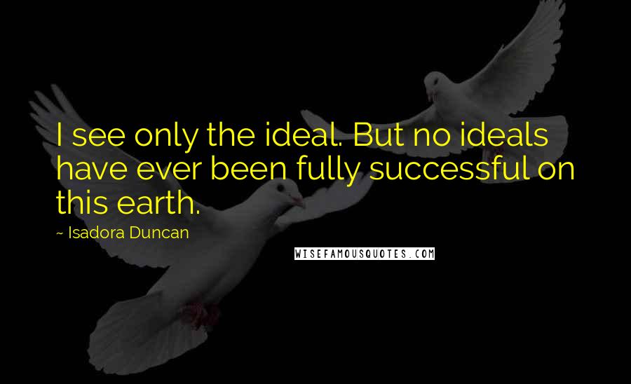 Isadora Duncan Quotes: I see only the ideal. But no ideals have ever been fully successful on this earth.