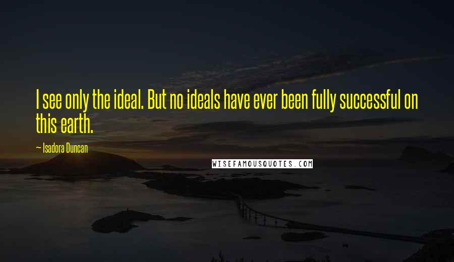 Isadora Duncan Quotes: I see only the ideal. But no ideals have ever been fully successful on this earth.