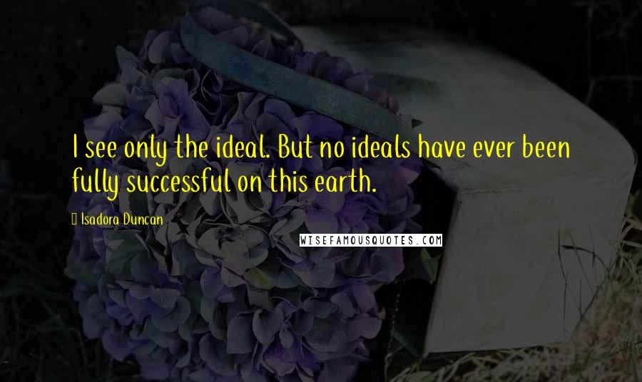 Isadora Duncan Quotes: I see only the ideal. But no ideals have ever been fully successful on this earth.