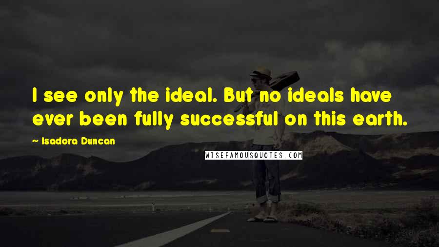 Isadora Duncan Quotes: I see only the ideal. But no ideals have ever been fully successful on this earth.