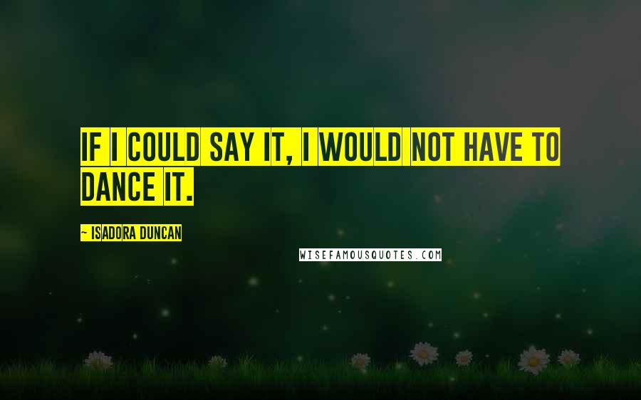Isadora Duncan Quotes: If I could say it, I would not have to dance it.