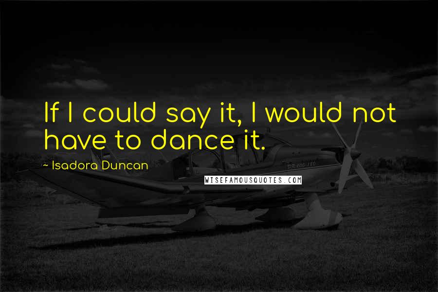 Isadora Duncan Quotes: If I could say it, I would not have to dance it.
