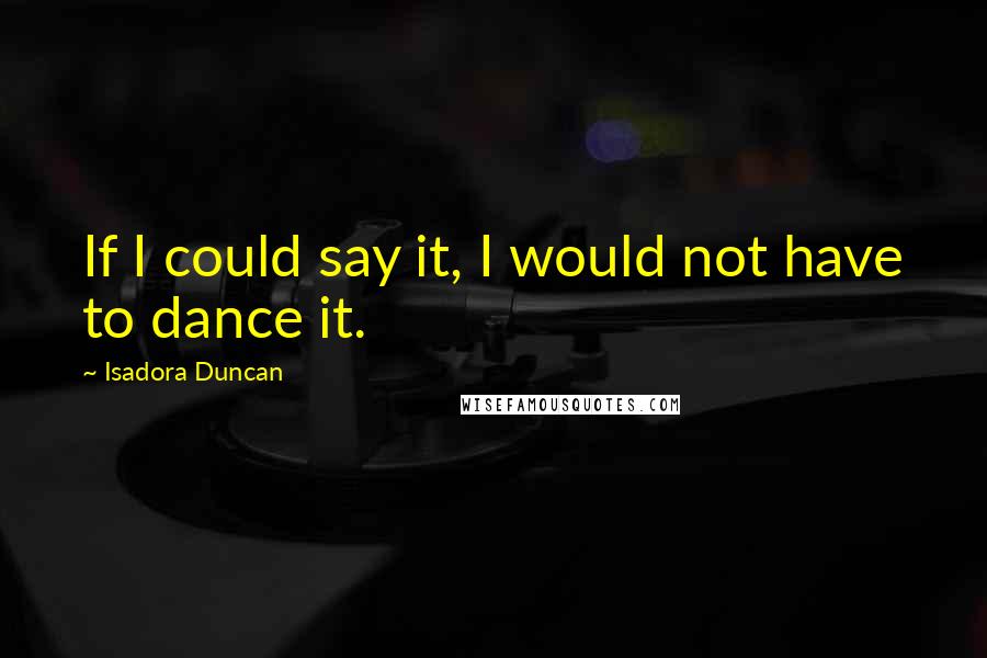 Isadora Duncan Quotes: If I could say it, I would not have to dance it.