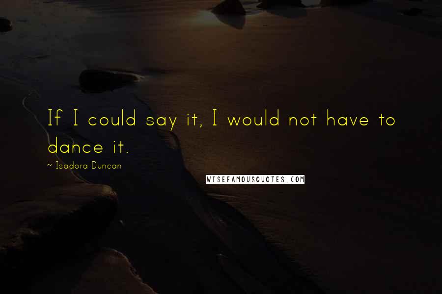 Isadora Duncan Quotes: If I could say it, I would not have to dance it.