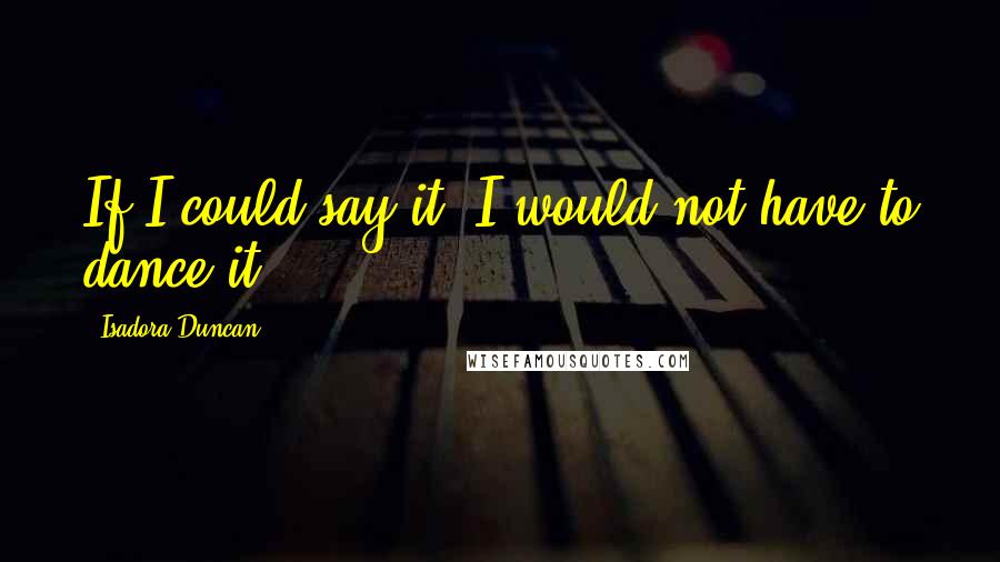 Isadora Duncan Quotes: If I could say it, I would not have to dance it.
