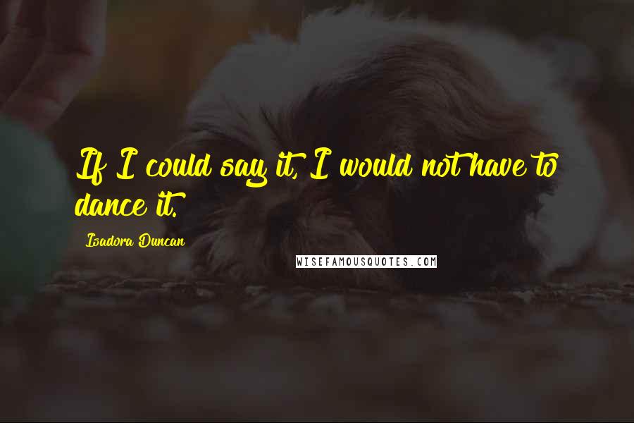 Isadora Duncan Quotes: If I could say it, I would not have to dance it.