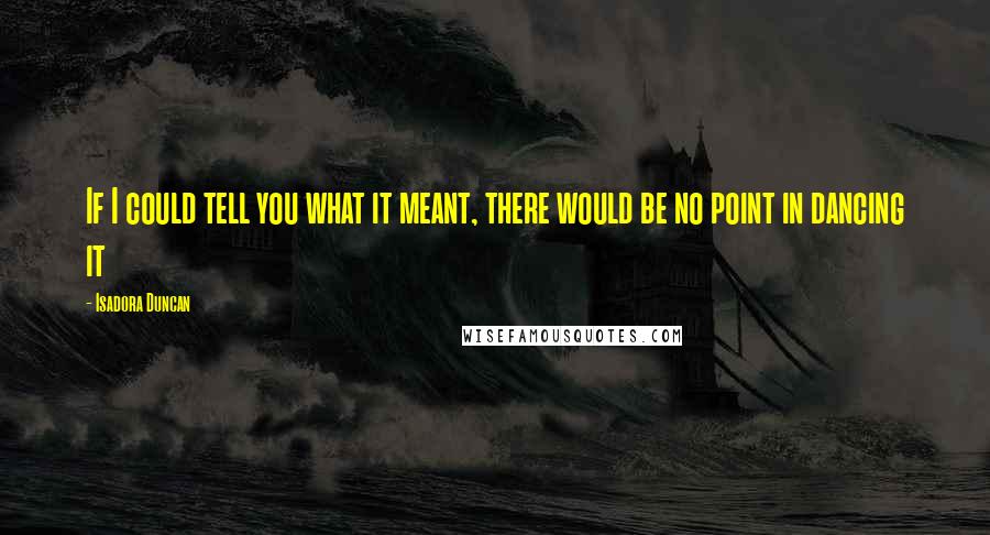 Isadora Duncan Quotes: If I could tell you what it meant, there would be no point in dancing it