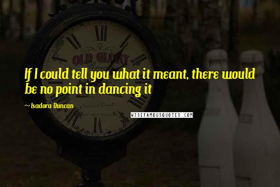 Isadora Duncan Quotes: If I could tell you what it meant, there would be no point in dancing it