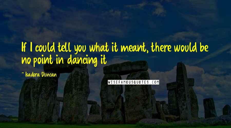 Isadora Duncan Quotes: If I could tell you what it meant, there would be no point in dancing it