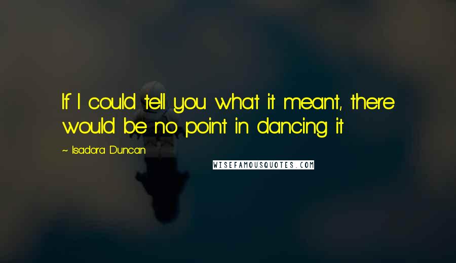 Isadora Duncan Quotes: If I could tell you what it meant, there would be no point in dancing it